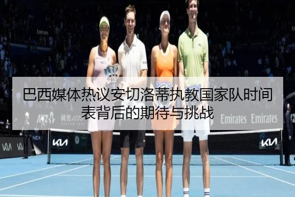 巴西媒体热议安切洛蒂执教国家队时间表背后的期待与挑战