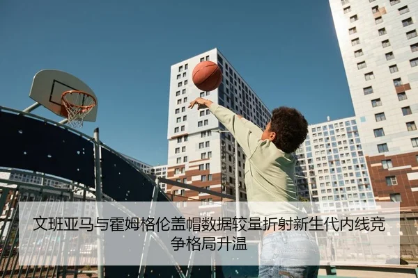 文班亚马与霍姆格伦盖帽数据较量折射新生代内线竞争格局升温