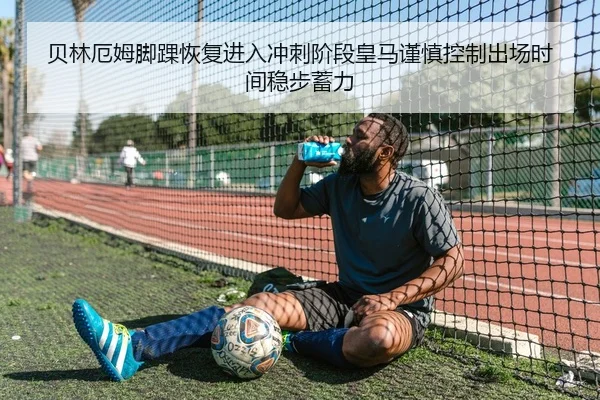 贝林厄姆脚踝恢复进入冲刺阶段皇马谨慎控制出场时间稳步蓄力