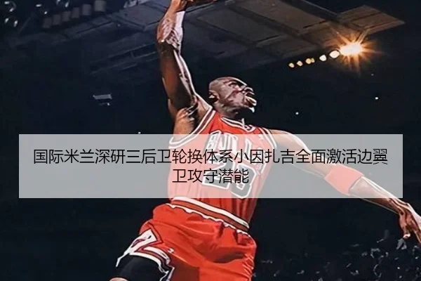 国际米兰深研三后卫轮换体系小因扎吉全面激活边翼卫攻守潜能